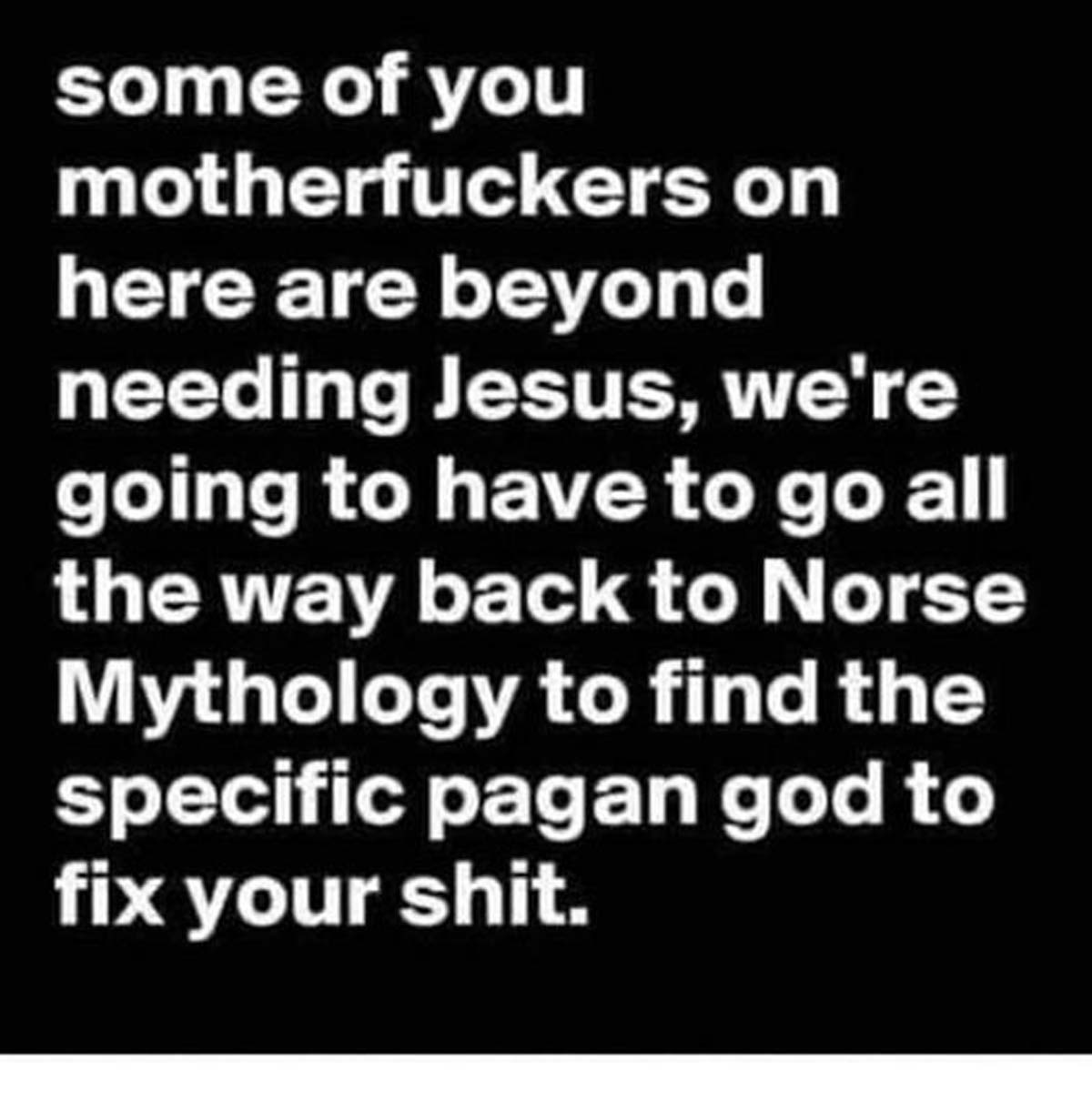 colorfulness - some of you motherfuckers on here are beyond needing Jesus, we're going to have to go all the way back to Norse Mythology to find the specific pagan god to fix your shit.