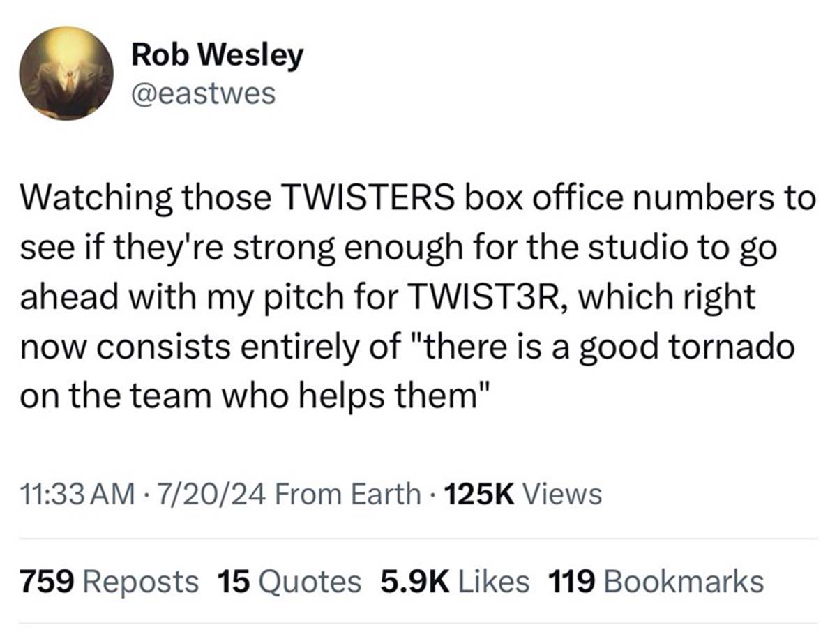 number - Rob Wesley Watching those Twisters box office numbers to see if they're strong enough for the studio to go ahead with my pitch for TWIST3R, which right now consists entirely of "there is a good tornado on the team who helps them" . 72024 From Ear