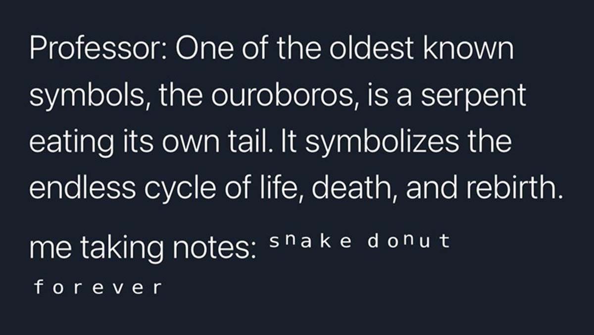 Professor One of the oldest known symbols, the ouroboros, is a serpent eating its own tail. It symbolizes the endless cycle of life, death, and rebirth. me taking notes snake donut forever