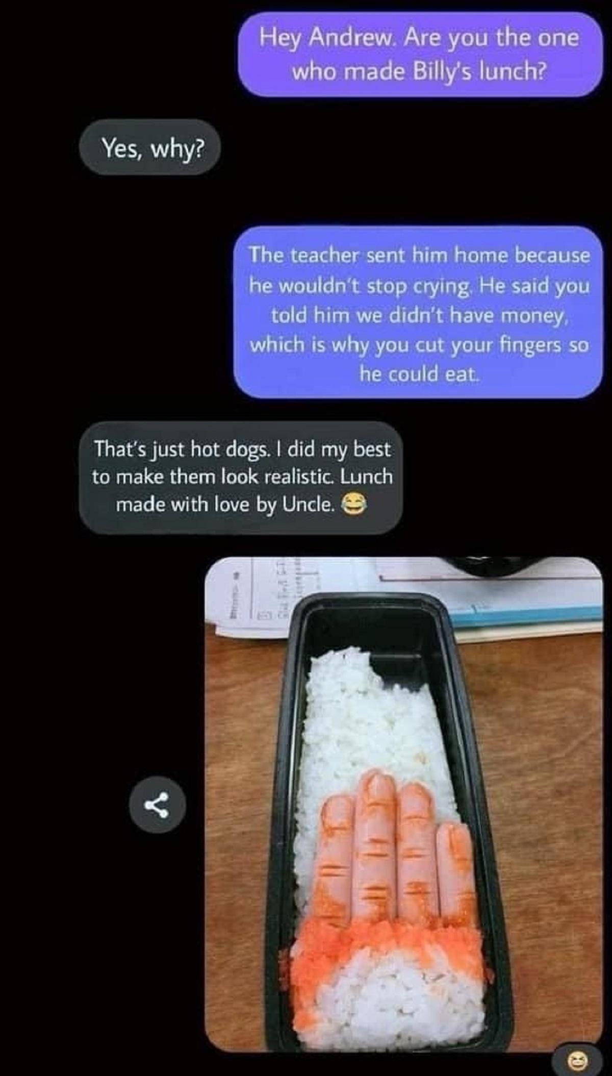 crab stick - Yes, why? Hey Andrew. Are you the one who made Billy's lunch? The teacher sent him home because he wouldn't stop crying. He said you told him we didn't have money, which is why you cut your fingers so he could eat. That's just hot dogs. I did