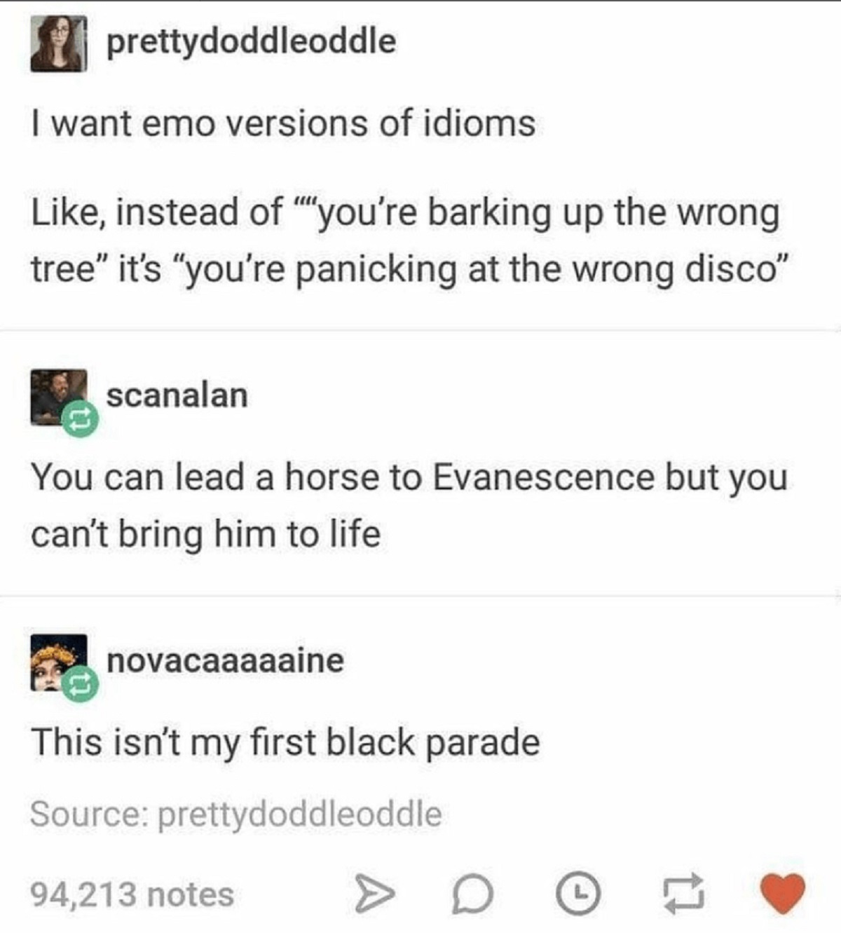 screenshot - prettydoddleoddle I want emo versions of idioms , instead of ""you're barking up the wrong tree" it's "you're panicking at the wrong disco" scanalan You can lead a horse to Evanescence but you can't bring him to life novacaaaaaine This isn't 