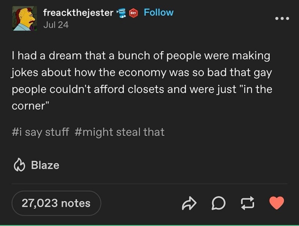 screenshot - freackthejester Jul 24 601 I had a dream that a bunch of people were making jokes about how the economy was so bad that gay people couldn't afford closets and were just "in the corner" say stuff steal that Blaze 27,023 notes