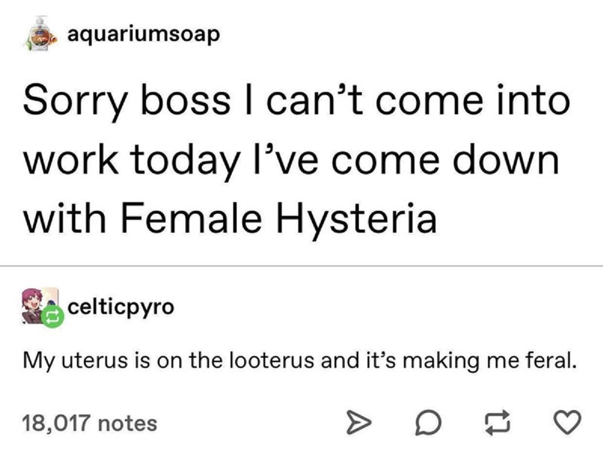 number - aquariumsoap Sorry boss I can't come into work today I've come down with Female Hysteria celticpyro My uterus is on the looterus and it's making me feral. 18,017 notes D