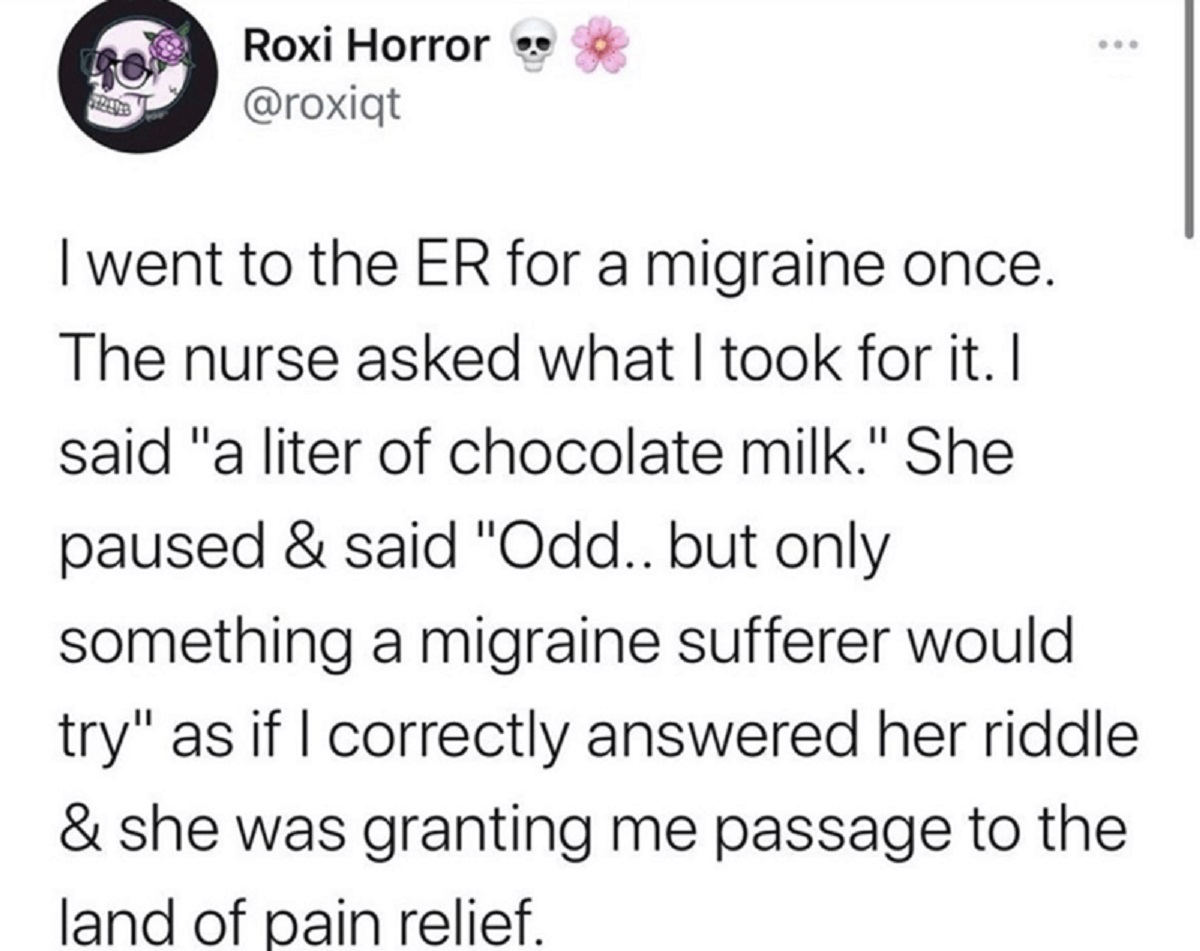 screenshot - Roxi Horror I went to the Er for a migraine once. The nurse asked what I took for it. I said "a liter of chocolate milk." She paused & said "Odd.. but only something a migraine sufferer would try" as if I correctly answered her riddle & she w