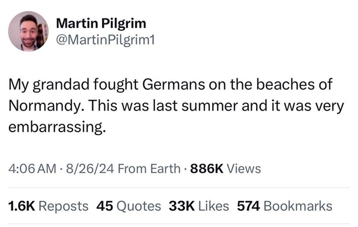 screenshot - Martin Pilgrim My grandad fought Germans on the beaches of Normandy. This was last summer and it was very embarrassing. 82624 From Earth Views Reposts 45 Quotes 33K 574 Bookmarks