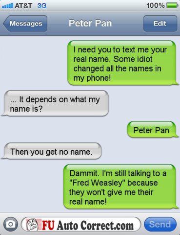 good funny talking pranks - al At&T 3G 100% Messages Peter Pan Edit I need you to text me your real name. Some idiot changed all the names in my phone! ... It depends on what my name is? Peter Pan Then you get no name. Dammit. I'm still talking to a "Fred