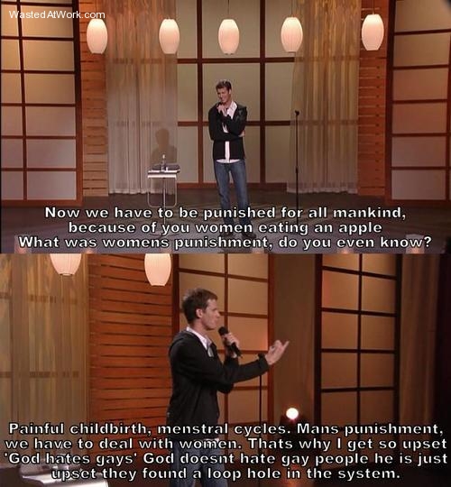 daniel tosh quotes - Wasted AtWork.com Now we have to be punished for all mankind, because of you women eating an apple What was womens punishment, do you even know? Painful childbirth, menstral cycles. Mans punishment, we have to deal with women. Thats w