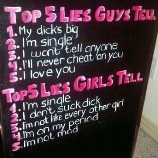 top 5 lies guys tell - Top 5 Les Guys Teu. 1. My dicks big 2. I'm single 3.I wont tell anyone ll never cheat on you S.I love you Tops Les Girls Tell 1.I'm single 2.1 don't suck dick 3.Im not every other girl Y.Im on my period S.im not mad