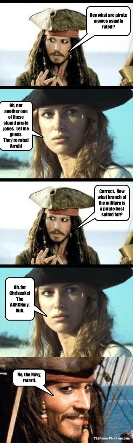 pirates of the caribbean funny quotes - Hey what are pirate movies usually rated? Oh, not another one of these stupid pirate jokes. Let me guess. They're rated Arrgh! Correct. Now what branch of the military is a pirate best suited for? Oh, for Chrissake!