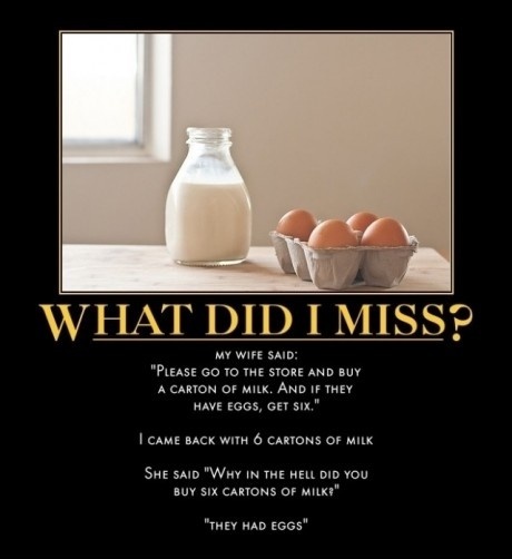 am i in trouble - What Did I Miss? My Wife Said "Please Go To The Store And Buy A Carton Of Milk. And If They Have Eggs, Get Six." I Came Back With 6 Cartons Of Milk She Said "Why In The Hell Did You Buy Six Cartons Of Milk?" "They Had Eggs"