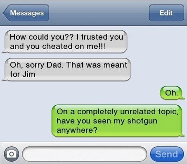 funny text messages cheating - Messages Edit How could you?? I trusted you and you cheated on me!!! Oh, sorry Dad. That was meant for Jim Oh. On a completely unrelated topic, have you seen my shotgun anywhere? Send