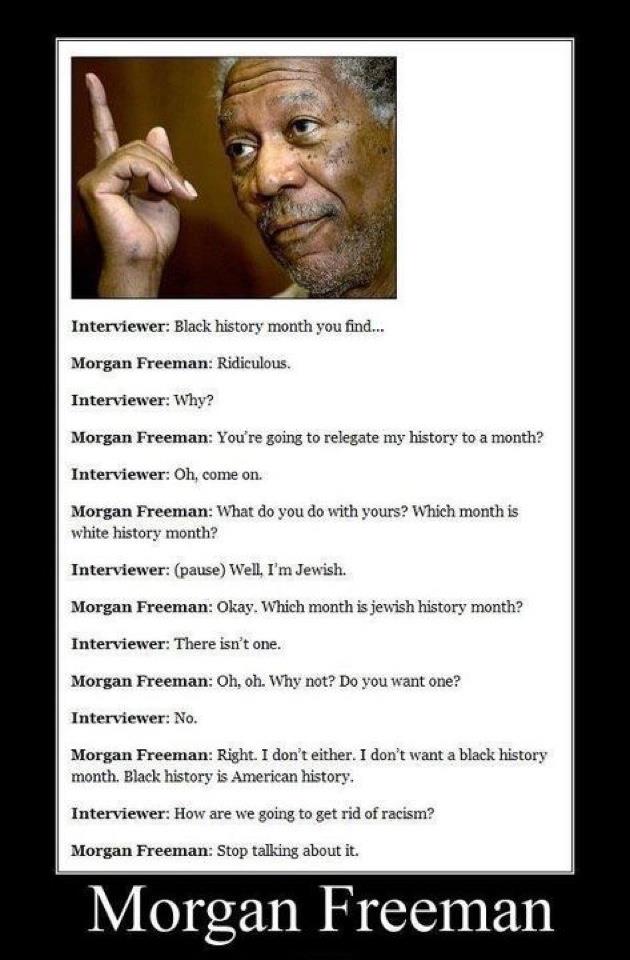 morgan freeman black history month - Interviewer Black history month you find... Morgan Freeman Ridiculous. Interviewer Why? Morgan Freeman You're going to relegate my history to a month? Interviewer Oh, come on. Morgan Freeman What do you do with yours? 