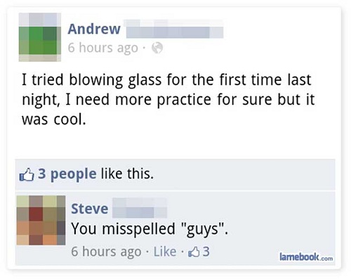 lamebook - Andrew 6 hours ago I tried blowing glass for the first time last night, I need more practice for sure but it was cool. 3 people this. Steve You misspelled "guys". 6 hours ago 3 lamebook.com