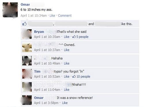 facebook owned - Omar 6 to 10 inches my ass. April 1 at am Comment and ike this. Bryan That's what she said April 1 at am 5 people ^^ Owned. April 1 at am Hahaha April 1 at am Tim typo? you forgot in Apri lat am 10 people haha!!!! April lat am Omar It was