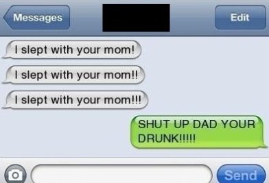 Messages Edit I slept with your mom! I slept with your mom!! I slept with your mom!!! Shut Up Dad Your Drunk!!!!! Send