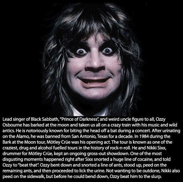 ozzy osbourne - Lead singer of Black Sabbath, "Prince of Darkness", and weird uncle figure to all, Ozzy Osbourne has barked at the moon and taken us all on a crazy train with his music and wild antics. He is notoriously known for biting the head off a bat