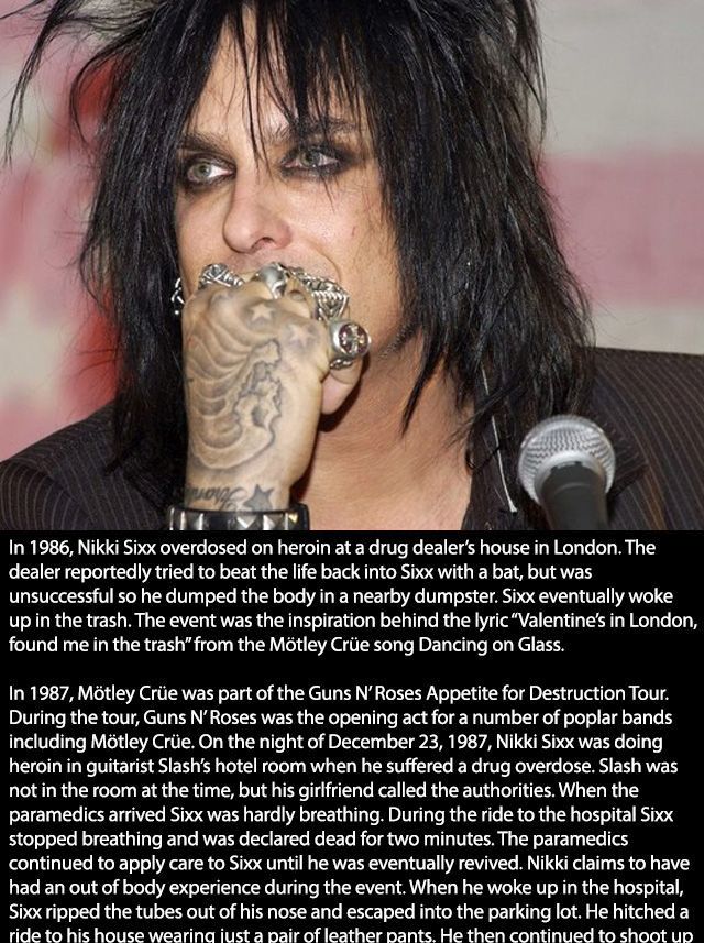 nikki sixx motley crue - In 1986, Nikki Sixx overdosed on heroin at a drug dealer's house in London. The dealer reportedly tried to beat the life back into Sixx with a bat, but was unsuccessful so he dumped the body in a nearby dumpster. Sixx eventually w
