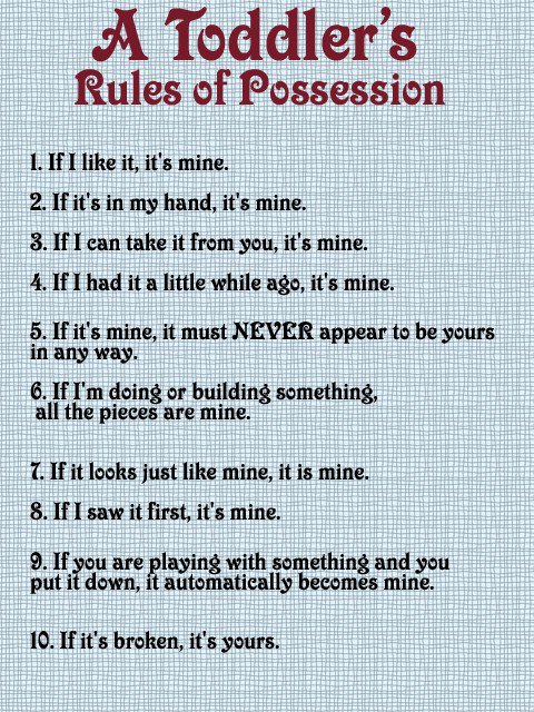 toddlers rules of possession - A Toddler's Rules of Possession 1. If I it, it's mine. 2. If it's in my hand, it's mine. 3. If I can take it from you, it's mine. 4. If I had it a little while ago, it's mine. 5. If it's mine, it must Never appear to be your