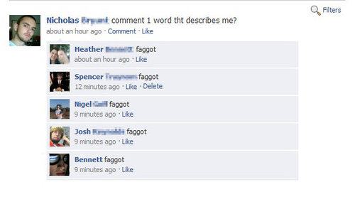 facebook comment on family - Filters Nicholas and comment 1 word tht describes me? about an hour ago Comment Heather faggot about an hour ago Spencer Er f aggot 12 minutes ago Delete Nigel faggot 9 minutes ago Josh faggot 9 minutes ago Bennett faggot 9 mi