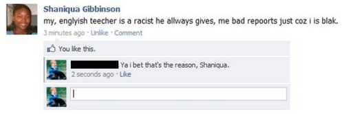 facebook - Shaniqua Gibbinson my, englyish teecher is a racist he allways gives, me bad repoorts just coz i is blak. 3 minutes ago Un Comment You this. Ya i bet that's the reason, Shaniqua. 2 seconds ago