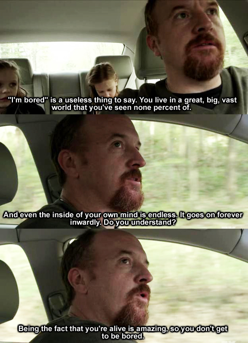 louis ck bored - "I'm bored" is a useless thing to say. You live in a great, big, vast world that you've seen none percent of. And even the inside of your own mind is endless. It goes on forever inwardly. Do you understand? Being the fact that you're aliv