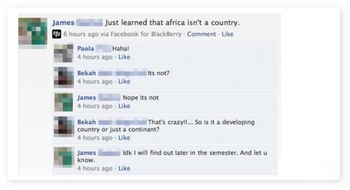 hilarious facebook fails - James Just learned that africa isn't a country. 6 hours ago via Facebook for BlackBerry Comment Paola Haha! 4 hours ago. Its not? Bekah 4 hours ago James Nope its not 4 hours ago . Bekah That's crazyli... So is it a developing c