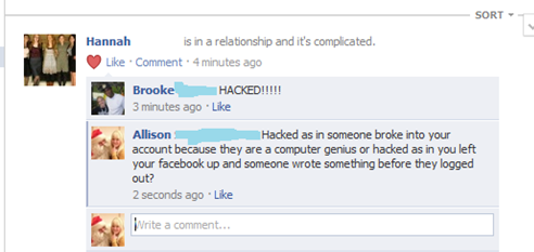 web page - Sort Hannah is in a relationship and it's complicated. Comment 4 minutes ago Brooke Hacked!!!!! 3 minutes ago Allison Hacked as in someone broke into your account because they are a computer genius or hacked as in you left your facebook up and 
