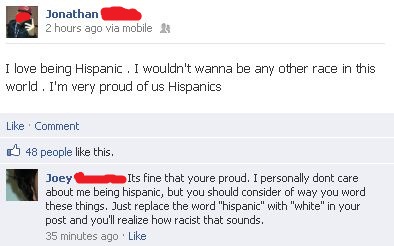 web page - Jonathan 2 hours ago via mobile I love being Hispanic. I wouldn't wanna be any other race in this world. I'm very proud of us Hispanics Comment 48 people this. Joey Its fine that youre proud. I personally dont care about me being hispanic, but 