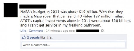 history fail - Nasa's budget in 2011 was about $19 billion. With that they made a Mars rover that can send Hd video 127 million miles. At&T's capital investments alone in 2011 were about $20 billion, and I can't get service in my freaking bathroom. Commen