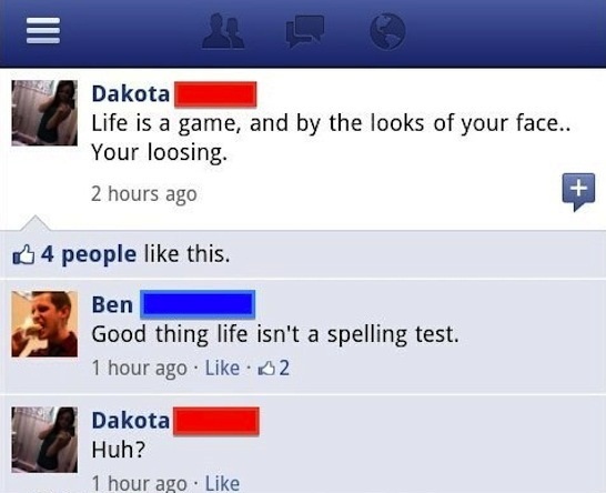 funny social media mistakes - Dakota Life is a game, and by the looks of your face.. Your loosing. 2 hours ago 4 people this. Ben Good thing life isn't a spelling test. 1 hour ago 52 Dakota Huh? 1 hour ago