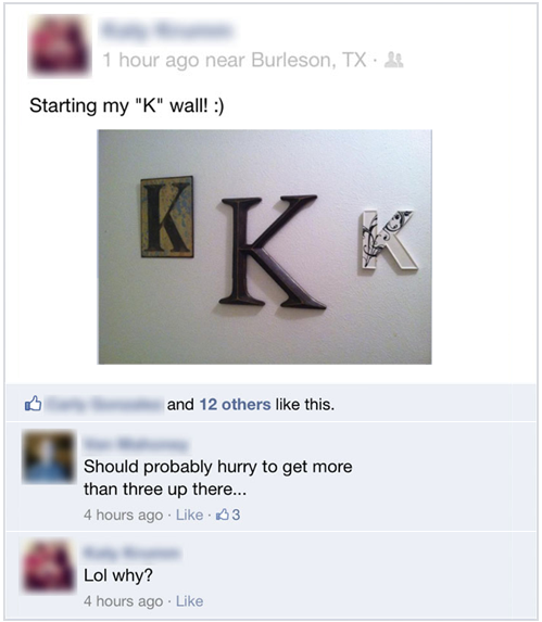 funny facebook posts - 1 hour ago near Burleson, Tx. 20 Starting my "K" wall! and 12 others this. Should probably hurry to get more than three up there... 4 hours ago 23 Lol why? 4 hours ago