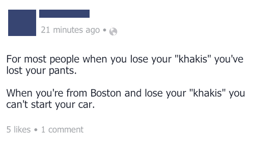 she's onto us mathmachicken - 21 minutes ago For most people when you lose your "khakis" you've lost your pants. When you're from Boston and lose your "khakis" you can't start your car. 5 1 comment