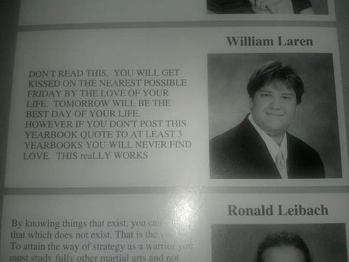 senior yearbook messages - William Laren Dont Read This. You Will Get Kissed On The Nearest Possible Friday By The Love Of Your Life. Tomorrow Will Be The Best Day Of Your Life. However If You Dont Post This Yearbook Quote To At Least 3 Yearbooks You Will