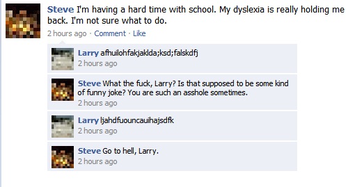 funniest comments ever on facebook - Steve I'm having a hard time with school. My dyslexia is really holding me back. I'm not sure what to do. 2 hours ago Comment Larry afhuilohfakjaklda;ksd;falskdfj 2 hours ago Steve What the fuck, Larry? Is that suppose