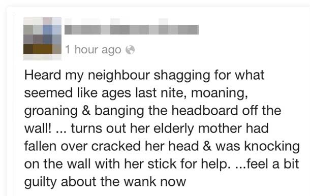 document - 1 hour ago Heard my neighbour shagging for what seemed ages last nite, moaning, groaning & banging the headboard off the wall! ... turns out her elderly mother had fallen over cracked her head & was knocking on the wall with her stick for help.
