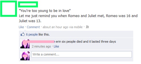 stupid things posted on facebook - "You're too young to be in love" Let me just remind you when Romeo and Juliet met, Romeo was 16 and Juliet was 13. Comment about an hour ago via mobile 6 people this. erin six people died and it lasted three days 2 minut