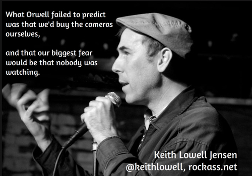 stand up comedy quotes - What Orwell failed to predict was that we'd buy the cameras ourselves, and that our biggest fear would be that nobody was watching. Keith Lowell Jensen , rockass.net