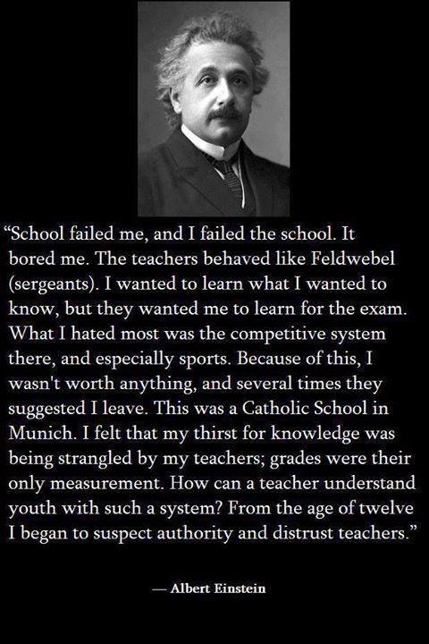 albert einstein long quotes - "School failed me, and I failed the school. It bored me. The teachers behaved Feldwebel sergeants. I wanted to learn what I wanted to know, but they wanted me to learn for the exam. What I hated most was the competitive syste