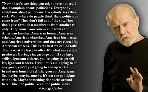 george carlin quotes - "Now, there's one thing you might have noticed I don't complain about politicians. Everybody complains about politicians. Everybody says they suck. Well, where do people think these politicians come from? They don't fall out of the 