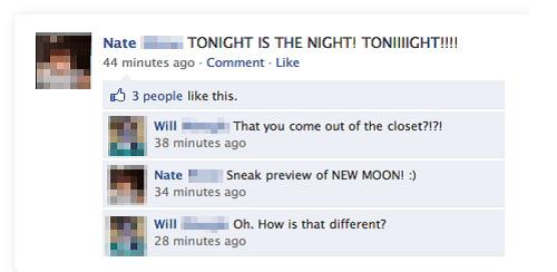 funny facebook status - Nate Tonight Is The Night! Toniiiight!!!! 44 minutes ago Comment B 3 people this. Will That you come out of the closet?!?! 38 minutes ago Nate Sneak preview of New Moon! 34 minutes ago Will Oh. How is that different? 28 minutes ago