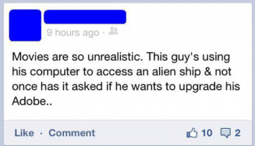 web page - 9 hours ago Movies are so unrealistic. This guy's using his computer to access an alien ship & not once has it asked if he wants to upgrade his Adobe.. Comment 10 Q2