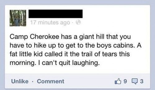 trail of tears jokes - 17 minutes ago Camp Cherokee has a giant hill that you have to hike up to get to the boys cabins. A fat little kid called it the trail of tears this morning. I can't quit laughing. Un Comment 0903
