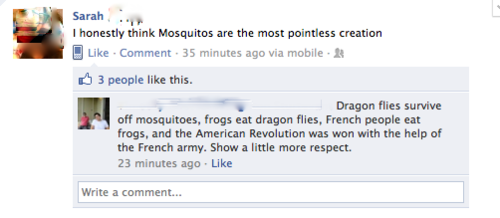 shocking facebook posts - Sarah .. I honestly think Mosquitos are the most pointless creation Comment. 35 minutes ago via mobile 3 people this. Dragon flies survive off mosquitoes, frogs eat dragon flies, French people eat frogs, and the American Revoluti
