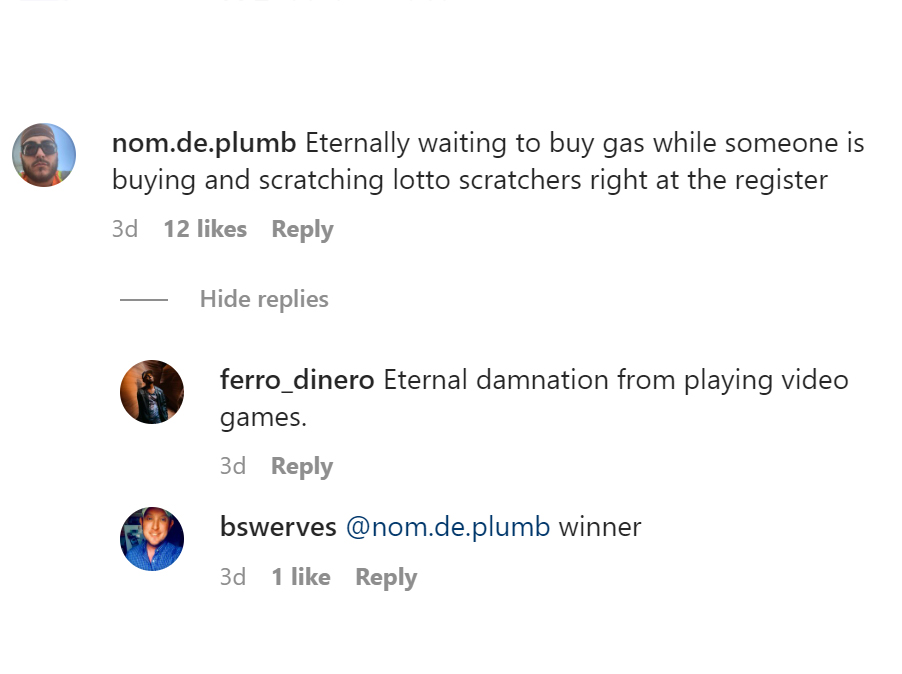 tell us tuesday - angle - nom.de.plumb Eternally waiting to buy gas while someone is buying and scratching lotto scratchers right at the register 3d 12 Hide replies ferro_dinero Eternal damnation from playing video games. 3d bswerves 3d 1 .de.plumb winner