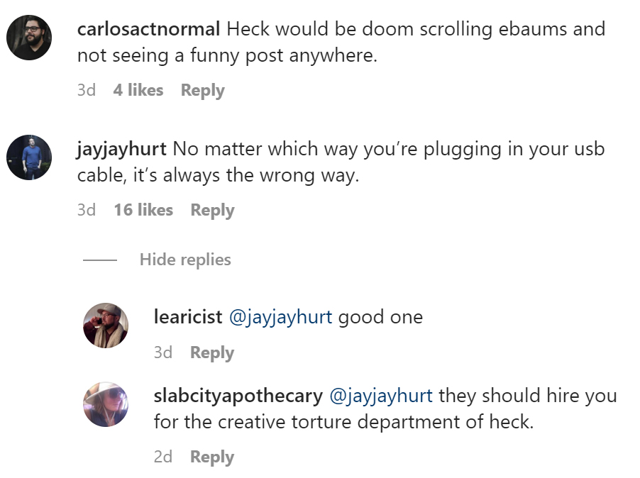 tell us tuesday - angle - carlosactnormal Heck would be doom scrolling ebaums and not seeing a funny post anywhere. 3d 4 jayjayhurt No matter which way you're plugging in your usb cable, it's always the wrong way. 3d 16 Hide replies learicist good one 3d 