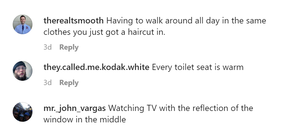 tell us tuesday - angle - therealtsmooth Having to walk around all day in the same clothes you just got a haircut in. 3d they.called.me.kodak.white Every toilet seat is warm 3d mr._john_vargas Watching Tv with the reflection of the window in the middle