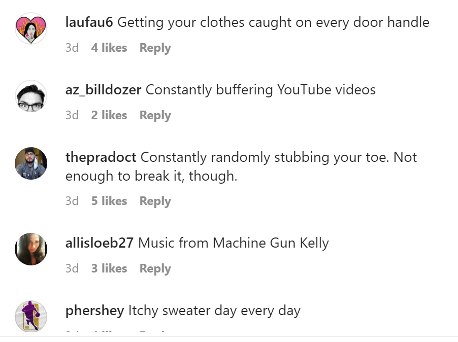 tell us tuesday - angle - laufau6 Getting your clothes caught on every door handle 3d 4 az_billdozer Constantly buffering YouTube videos 3d 2 thepradoct Constantly randomly stubbing your toe. Not enough to break it, though. 3d 5 allisloeb27 3d 3 Music fro