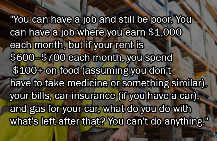 facts about being poor - material - "You can have a job and still be poor. You can have a job where you earn $1,000 each month, but if your rent is $600$700 each month, you spend $100 on food assuming you don't have to take medicine or something similar, 