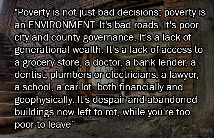 facts about being poor - photo caption - "Poverty is not just bad decisions; poverty is an Environment. It's bad roads. It's poor city and county governance. It's a lack of generational wealth. It's a lack of access to a grocery store, a doctor, a bank le