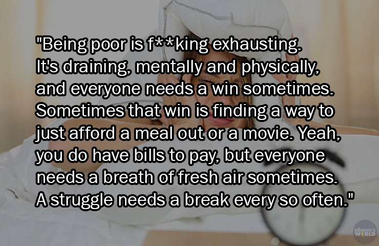 facts about being poor - photo caption - "Being poor is fking exhausting It's draining, mentally and physically and everyone needs a win sometimes. Sometimes that win is finding a way to just afford a meal out or a movie. Yeah, you do have bills to pay, b